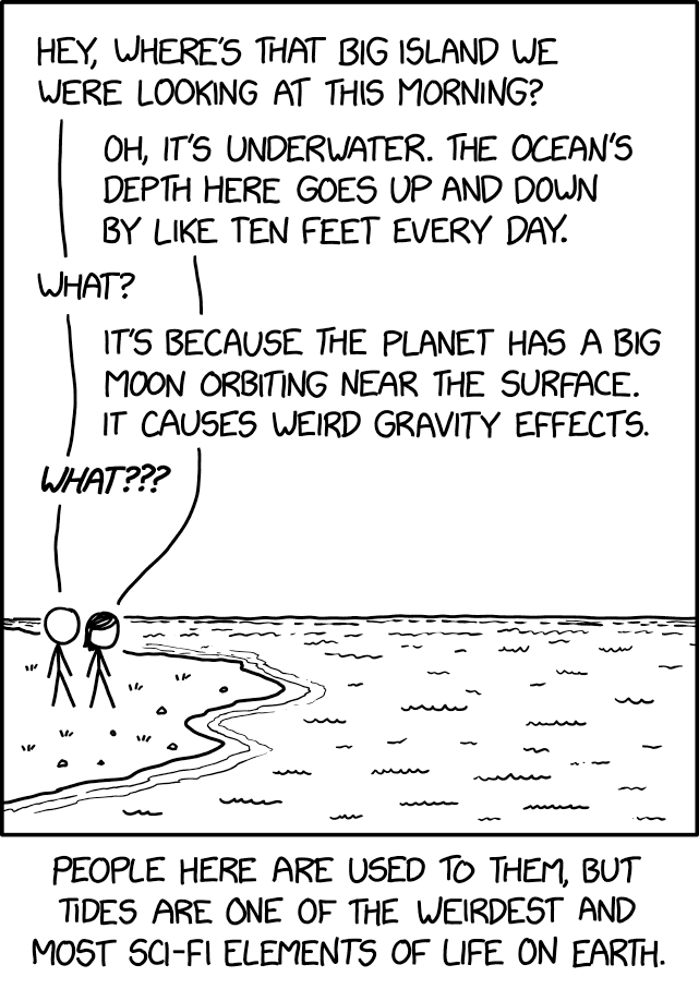 Single-panel comic. Two stick figures stand at a shoreline, looking out over calm, rippled water.

Dialogue:
Figure 1: “Hey, where’s that big island we were looking at this morning?”
Figure 2: “Oh, it’s underwater. The ocean’s depth here goes up and down by like ten feet every day.”
Figure 1: “What?”
Figure 2: “It’s because the planet has a big moon orbiting near the surface. It causes weird gravity effects.”
Figure 1: “What???”

Caption below the panel: “People here are used to them, but tides are one of the weirdest and most sci-fi elements of life on Earth.”

Hidden text: "They're up there with coral islands, lightning, and caterpillars turning into butterflies."