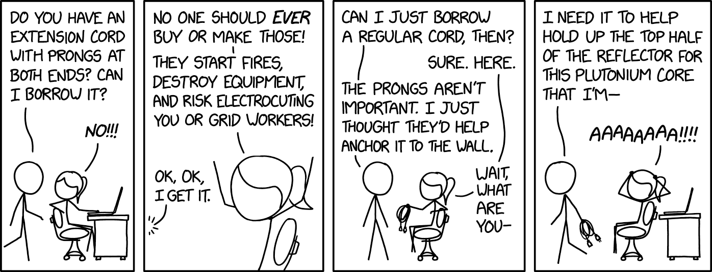 Four-panel black-and-white stick-figure comic.

Panel 1: A ponytailed stick figure sits at a desk with an open laptop. A second figure approaches them, asking, “Do you have an extension cord with prongs at both ends? Can I borrow it?” The seated figure responds: “No!!!”

Panel 2: The seated figure continues: “No one should EVER buy or make those! They start fires, destroy equipment, and risk electrocuting you or grid workers!” The other figure responds: “Ok, ok, I get it.”

Panel 3: The standing figure follows up: “Can I just borrow a regular cord, then?” Seated figure: “Sure. Here.” Standing figure: “The prongs aren’t important. I just thought they’d help anchor it to the wall.” Seated figure: “Wait what are you—”

Panel 4: The standing figure starts walking away, saying: “I need it to help hold up the top half of the reflector for this plutonium core that I’m—” The seated figure throws their hands to their head, shouting “AAAAAAA!!!!”

Hidden text: "'Oh, and can I borrow 50 sacks of loose flour, a pile of lithium-ion batteries, a bucket of bleach, and a bucket of vinega--' 'NO!!!!!!'"