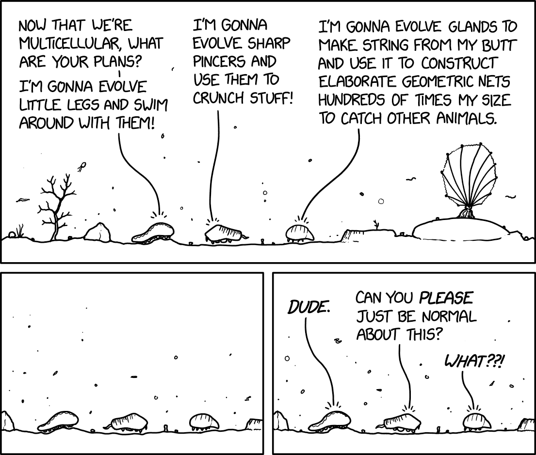 A black-and-white comic with three panels shows an underwater seafloor. Along the bottom is a flat seabed line with a coral-like plants.
Panel 1: Three small sea-creature shapes rest on the seabed.
Three speech bubbles point down to them.
Creature 1: “Now that we’re multicellular, what are your plans? I’m gonna evolve little legs and swim around with them!”
Creature 2: “I’m gonna evolve sharp pincers and use them to crunch stuff!”
Creature 3: “I’m gonna evolve glands to make string from my butt and use it to construct elaborate geometric nets hundreds of times my size to catch other animals.”
Panel 2: The same three creatures sit spaced out on the seabed with empty water above them. No text.
Panel 3: The three creatures are shown again with three speech bubbles pointing to them. The text reads:
Creature 1: “Dude.”
Creature 2: “Can you please just be normal about this?”
Creature 3: “What??!”
Hidden text: "'Ugh, I'm never going to be like spiders. My descendants will all just be normal arthropods who mind their own busines and don't do anything weird.' --The ancestor of a bunch of eusocial insects"
